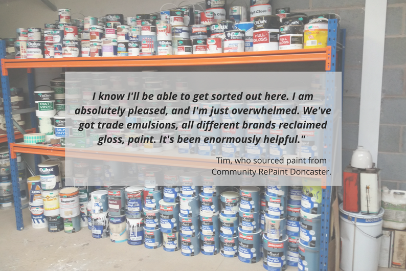 Tim who source paint from Community RePaint Doncaster said: I know I'll be able to get sorted out here. I am absolutely pleased, and I'm just overwhelmed. We've got trade emulsions, all different brands reclaimed gloss paint. It's been enormously helpful."